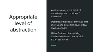Appropriate
level of
abstraction
Abstracts away most detail of
underlying cloud providers /
hardware
Declarative high level primitives that
allow you to be as high level or low
level as needed
Utilize features of underlying
hardware when you want (GPUs,
SSDs, etc) easily
 