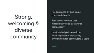 Strong,
welcoming &
diverse
community
Not controlled by one single
commercial entity
Fast paced releases that
miraculously keep backwards
compatibility
Has (relatively) done well on
fostering a warm, welcoming
environment for contributors & users
 