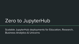 Zero to JupyterHub
Scalable JupyterHub deployments for Education, Research,
Business Analytics & Unicorns
 