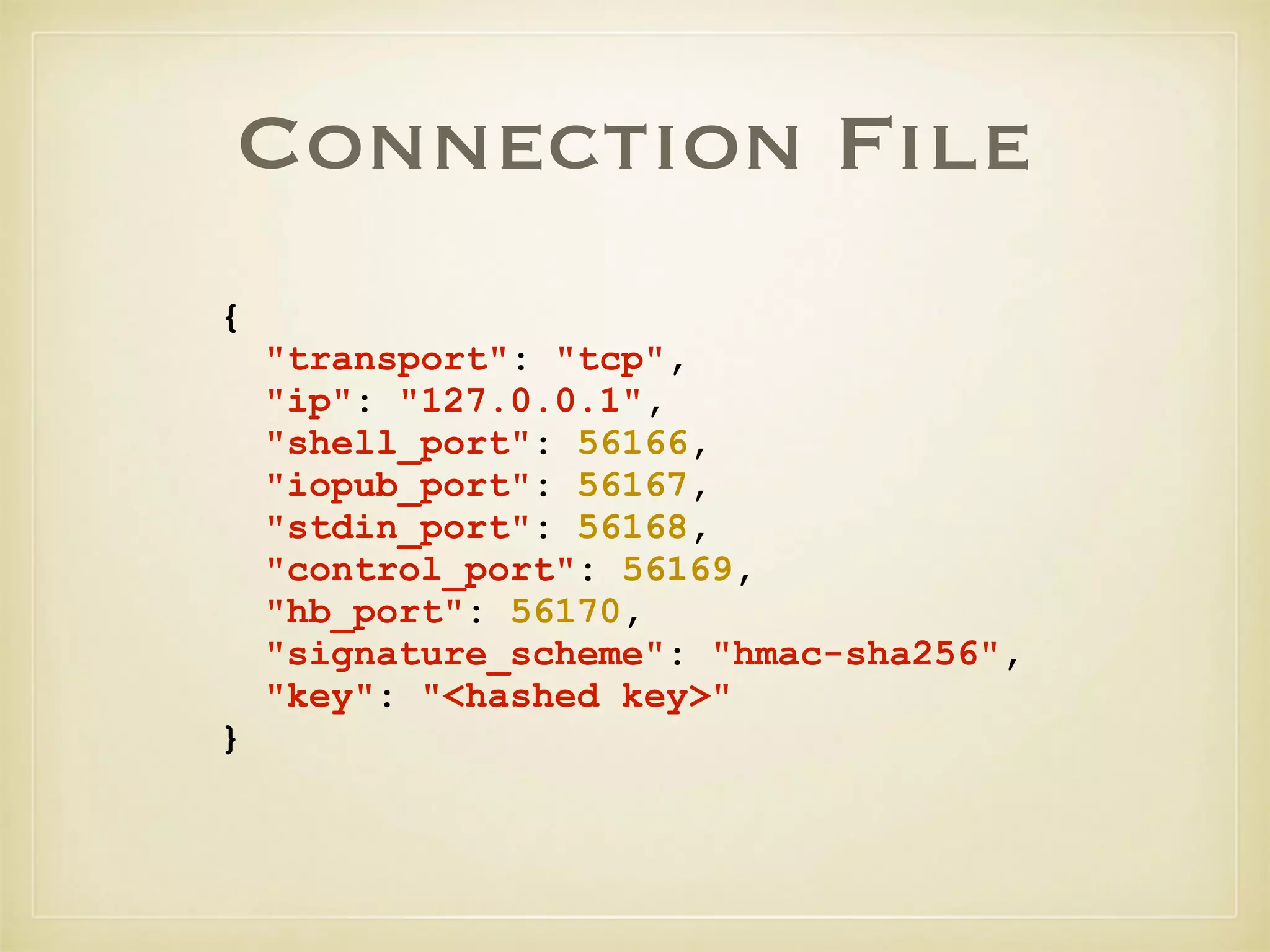 Connection File
{
"transport": "tcp",
"ip": "127.0.0.1",
"shell_port": 56166,
"iopub_port": 56167,
"stdin_port": 56168,
"control_port": 56169,
"hb_port": 56170,
"signature_scheme": "hmac-sha256",
"key": "<hashed key>"
}
 
