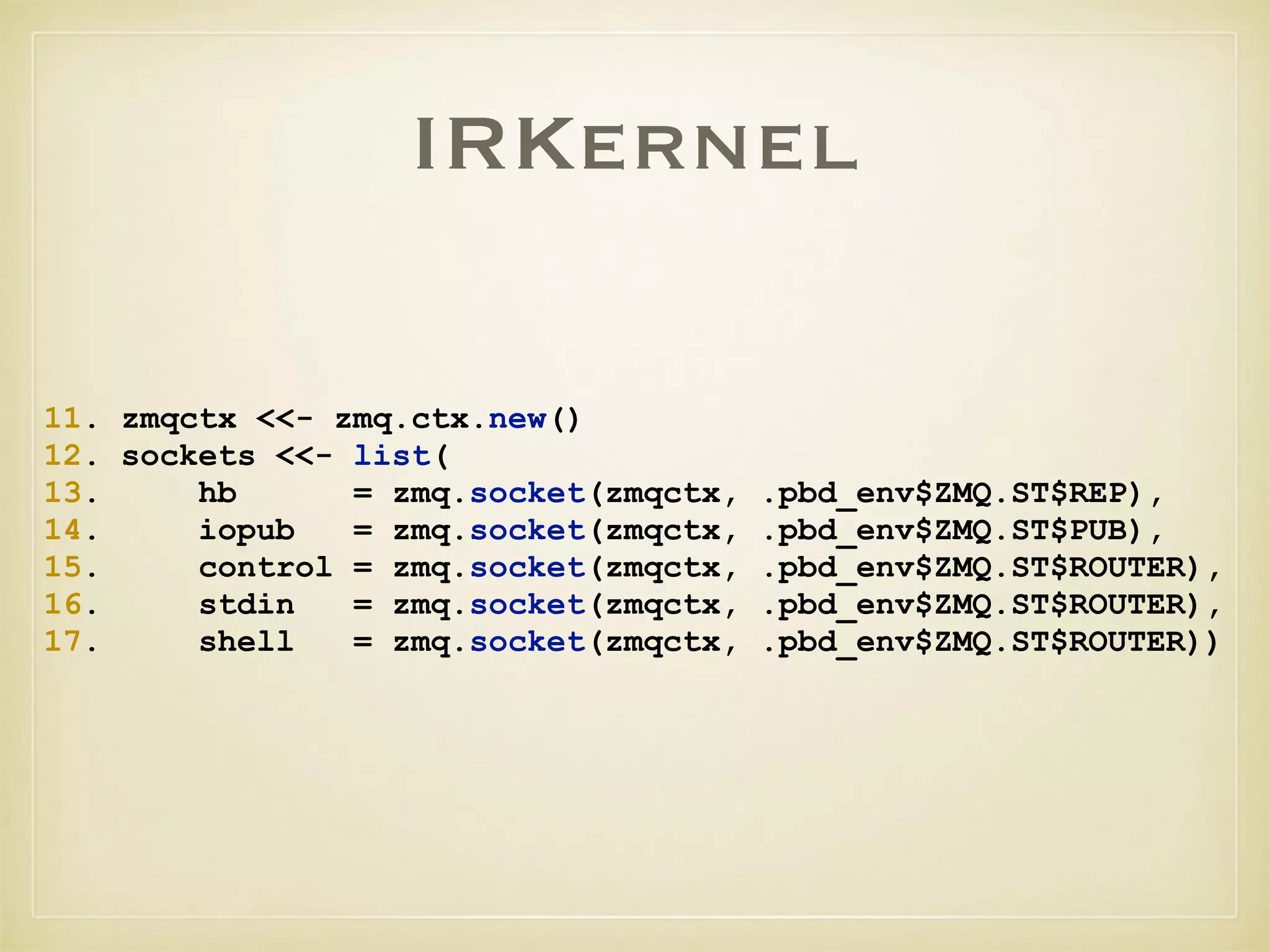 IRKernel
11. zmqctx <<- zmq.ctx.new()
12. sockets <<- list(
13. hb = zmq.socket(zmqctx, .pbd_env$ZMQ.ST$REP),
14. iopub = zmq.socket(zmqctx, .pbd_env$ZMQ.ST$PUB),
15. control = zmq.socket(zmqctx, .pbd_env$ZMQ.ST$ROUTER),
16. stdin = zmq.socket(zmqctx, .pbd_env$ZMQ.ST$ROUTER),
17. shell = zmq.socket(zmqctx, .pbd_env$ZMQ.ST$ROUTER))
 