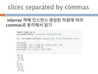 slices separated by commas
ndarray 객체 인스턴스 생성된 차원에 따라
commas로 분리해서 읽기
 
