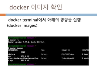 docker 이미지 이름 정의
docker terminal에서 아래의 명령을 실행
docker run –name tensorflow -p 8888:8888 -p 6006:6006 -it
b.gcr.io/tensorflow/tensorflow:latest-devel /run_jupyter.sh
Docker file 공유 : docker run -it –name tensorflow -p 8888:8888 -p
6006:6006 –v /root/shared:/root/shared(공유파일디렉토리)
b.gcr.io/tensorflow/tensorflow:latest-devel /run_jupyter.sh
도커 시작 : docker start –ia tf (이미지명
도커 종료 : docker stop tf(이미지명)
도커 실행된 상태에서 shell로 접근 : docker exec –it tf /bin/bash(실행된 상태
에서 shell로 접근)
 