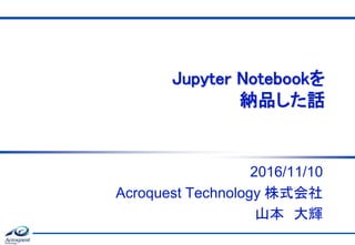 Jupyter Notebookを
納品した話
2016/11/10
Acroquest Technology 株式会社
山本 大輝
 