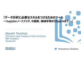 『データ分析に必要なスキルをつけるためのツール
～Jupyterノートブック、R連携、機械学習からSparkまで～』
Atsushi Tsuchiya
Technical Lead, Analytics Client Architect
IBM Analytics
@eatsushi
#datapalooza @bigdatau
 