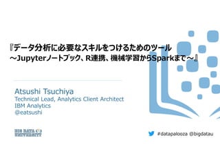 『データ分析に必要なスキルをつけるためのツール
～Jupyterノートブック、R連携、機械学習からSparkまで～』
Atsushi Tsuchiya
Technical Lead, Analytics Client Architect
IBM...