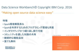Data Science Workbench© Copyright IBM Corp. 2016
特徴
• Spark環境構築済み
• Sparkを利用するためのプログラミング環境も用意
• インタラクティブかつ繰り返し実行可能
• コミュニテ...