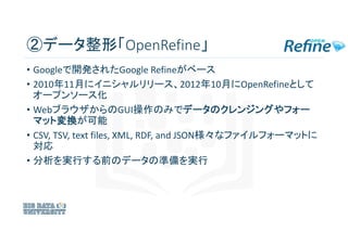②データ整形「OpenRefine」
• Googleで開発されたGoogle Refineがベース
• 2010年11月にイニシャルリリース、2012年10月にOpenRefineとして
オープンソース化
• WebブラウザからのGUI操作の...