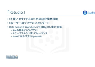 「RStudio」
• Rを使いやすくするのための統合開発環境
• Rユーザーのデファクトスタンダード
• Data Scientist WorkbenchではBig Rも実行可能
• IBMの提供するライブラリ
• スケーラブルかつ高パフォー...