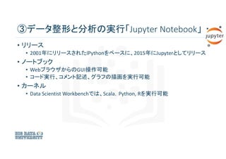 ③データ整形と分析の実行「Jupyter Notebook」
• リリース
• 2001年にリリースされたIPythonをベースに、2015年にJupyterとしてリリース
• ノートブック
• WebブラウザからのGUI操作可能
• コード実...
