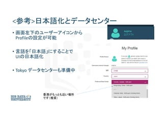 <参考>日本語化とデータセンター
• 画面左下のユーザーアイコンから
Profileの設定が可能
• 言語を「日本語」にすることで
UIの日本語化
• Tokyo データセンターも準備中
香港がもっとも近い場所
です（推奨）
 