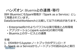 ハンズオン：Bluemixとの連携・移行
IBM BluemixにもSpark環境が「Spark as a Service」とし
て用意されています。
DataScientistWorkbenchと比較して以下の利点があります。
• Enter...