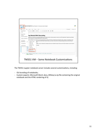 The	TM351	Jupyter	notebook	server	includes	several	customisa3ons,	including:	
	
-  OU	branding	of	notebooks;	
-  Custom	exports:	MicrosoD	Word	.docx,	ODSzip	(a	zip	ﬁle	containing	the	original	
notebook	and	the	HTML	rendering	of	it)	
11	
 