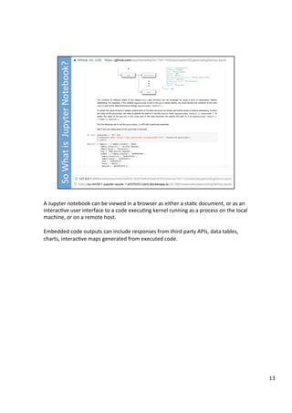 A	Jupyter	notebook	can	be	viewed	in	a	browser	as	either	a	sta3c	document,	or	as	an	
interac3ve	user	interface	to	a	code	execu3ng	kernel	running	as	a	process	on	the	local	
machine,	or	on	a	remote	host.	
	
Embedded	code	outputs	can	include	responses	from	third	party	APIs,	data	tables,	
charts,	interac3ve	maps	generated	from	executed	code.	
13	
 