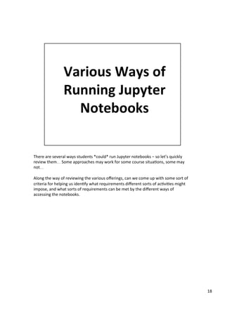 There	are	several	ways	students	*could*	run	Jupyter	notebooks	–	so	let’s	quickly	
review	them…	Some	approaches	may	work	for	some	course	situa3ons,	some	may	
not…	
	
Along	the	way	of	reviewing	the	various	oﬀerings,	can	we	come	up	with	some	sort	of	
criteria	for	helping	us	iden3fy	what	requirements	diﬀerent	sorts	of	ac3vi3es	might	
impose,	and	what	sorts	of	requirements	can	be	met	by	the	diﬀerent	ways	of	
accessing	the	notebooks.	
18	
 