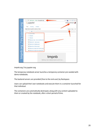 tmpnb.org	/	try.jupyter.org		
	
The	temporary	notebook	server	launches	a	temporary	container	pre-seeded	with	
demo	notebooks.	
	
The	backend	servers	are	provided	(free	to	the	end-user)	by	Rackspace.	
	
Users	can	upload	their	own	notebooks	and	execute	them	in	a	container	launched	for	
that	individual.	
	
The	containers	are	automa3cally	destroyed,	along	with	any	content	uploaded	to	
them	or	created	by	the	notebook,	aDer	a	short	period	of	3me.	
20	
 