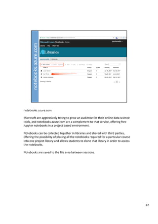 notebooks.azure.com	
	
MicrosoD	are	aggressively	trying	to	grow	an	audience	for	their	online	data	science	
tools,	and	notebooks.azure.com	are	a	complement	to	that	service,	oﬀering	free	
Jupyter	notebooks	in	a	project	based	environment.	
	
Notebooks	can	be	collected	together	in	libraries	and	shared	with	third	par3es,	
oﬀering	the	possibility	of	placing	all	the	notebooks	required	for	a	par3cular	course	
into	one	project	library	and	allows	students	to	clone	that	library	in	order	to	access	
the	notebooks.	
	
Notebooks	are	saved	to	the	ﬁle	area	between	sessions.	
22	
 