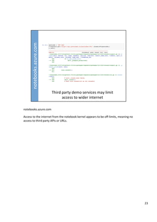 notebooks.azure.com	
	
Access	to	the	internet	from	the	notebook	kernel	appears	to	be	oﬀ-limits,	meaning	no	
access	to	third	party	APIs	or	URLs.	
23	
 