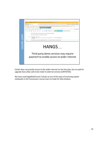 CoCalc	does	not	provide	access	to	the	wider	internet	on	the	free	plan,	but	an	paid	for	
upgrade	does	allow	calls	to	be	made	to	external	services	[UNTESTED].	
	
We	have	used	SageMathCLoud	/	CoCalc	as	one	of	the	ways	of	accessing	Jupyter	
notebooks	in	the	FutureLearn	course	Learn	to	Code	for	Data	Analysis.	
25	
 