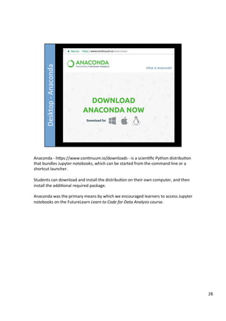 Anaconda	-	hFps://www.con3nuum.io/downloads	-	is	a	scien3ﬁc	Python	distribu3on	
that	bundles	Jupyter	notebooks,	which	can	be	started	from	the	command	line	or	a	
shortcut	launcher.	
	
Students	can	download	and	install	the	distribu3on	on	their	own	computer,	and	then	
install	the	addi3onal	required	package.	
	
Anaconda	was	the	primary	means	by	which	we	encouraged	learners	to	access	Jupyter	
notebooks	on	the	FutureLearn	Learn	to	Code	for	Data	Analysis	course.	
28	
 