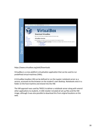 hFps://www.virtualbox.org/wiki/Downloads	
	
VirtualBox	is	a	cross-plaworm	virtualisa3on	applica3on	that	can	be	used	to	run	
predeﬁned	virtual	machines	(VMs).	
	
A	VirtualBox	headless	VM	can	be	deﬁned	to	run	the	Jupyter	notebook	server	as	a	
service,	accessed	via	the	browser	on	the	student’s	own	desktop.	Notebooks	exist	in	a	
folder	on	the	host	machine	and	shared	into	the	VM.	
	
The	VM	approach	was	used	by	TM351	to	deliver	a	notebook	server	along	with	several	
other	applica3ons	to	students.	A	USB	installer	included	all	set-up	ﬁles	and	the	VM	
image,	although	it	was	also	possible	to	download	this	from	original	loca3ons	on	the	
web.	
30	
 