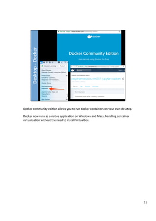 Docker	community	edi3on	allows	you	to	run	docker	containers	on	your	own	desktop.	
	
Docker	now	runs	as	a	na3ve	applica3on	on	Windows	and	Macs,	handling	container	
virtualisa3on	without	the	need	to	install	VirtualBox.	
31	
 