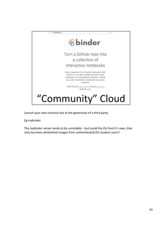 Launch	your	own	instance	but	at	the	generosity	of	a	third	party.	
	
Eg	mybinder	
	
The	mybinder	server	tends	to	be	unreliable	–	but	could	the	OU	host	it’s	own,	that	
only	launches	whitelisted	images	from	authen3cated	OU	student	users?	
33	
 
