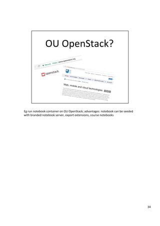 Eg	run	notebook	container	on	OU	OpenStack;	advantages:	notebook	can	be	seeded	
with	branded	notebook	server,	export	extensions,	course	notebooks	
34	
 