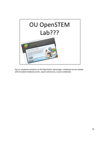 Eg	run	notebook	container	on	OU	OpenStack;	advantages:	notebook	can	be	seeded	
with	branded	notebook	server,	export	extensions,	course	notebooks	
35	
 