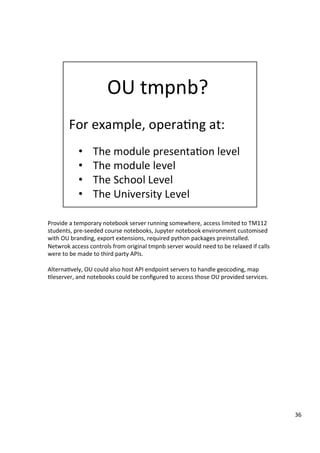Provide	a	temporary	notebook	server	running	somewhere,	access	limited	to	TM112	
students,	pre-seeded	course	notebooks,	Jupyter	notebook	environment	customised	
with	OU	branding,	export	extensions,	required	python	packages	preinstalled.	
Netwrok	access	controls	from	original	tmpnb	server	would	need	to	be	relaxed	if	calls	
were	to	be	made	to	third	party	APIs.	
	
Alterna3vely,	OU	could	also	host	API	endpoint	servers	to	handle	geocoding,	map	
3leserver,	and	notebooks	could	be	conﬁgured	to	access	those	OU	provided	services.	
36	
 