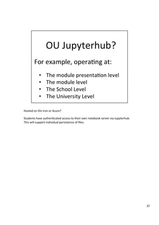 Hosted	on	OU	iron	or	Azure?	
	
Students	have	authen3cated	access	to	their	own	notebook	server	via	Jupyterhub.	
This	will	support	individual	persistence	of	ﬁles.	
37	
 