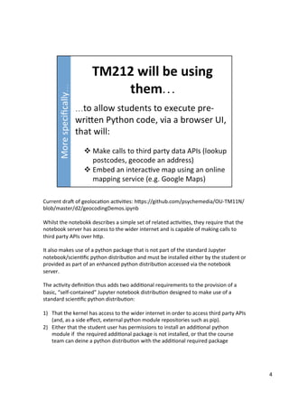 Current	draD	of	geoloca3on	ac3vi3es:	hFps://github.com/psychemedia/OU-TM11N/
blob/master/d2/geocodingDemos.ipynb	
	
Whilst	the	notebokk	describes	a	simple	set	of	related	ac3vi3es,	they	require	that	the	
notebook	server	has	access	to	the	wider	internet	and	is	capable	of	making	calls	to	
third	party	APIs	over	hFp.	
	
It	also	makes	use	of	a	python	package	that	is	not	part	of	the	standard	Jupyter	
notebook/scien3ﬁc	python	distribu3on	and	must	be	installed	either	by	the	student	or	
provided	as	part	of	an	enhanced	python	distribu3on	accessed	via	the	notebook	
server.	
	
The	ac3vity	deﬁni3on	thus	adds	two	addi3onal	requirements	to	the	provision	of	a	
basic,	“self-contained”	Jupyter	notebook	distribu3on	designed	to	make	use	of	a	
standard	scien3ﬁc	python	distribu3on:	
	
1)  That	the	kernel	has	access	to	the	wider	internet	in	order	to	access	third	party	APIs	
(and,	as	a	side	eﬀect,	external	python	module	repositories	such	as	pip).	
2)  Either	that	the	student	user	has	permissions	to	install	an	addi3onal	python	
module	if		the	required	addi3onal	package	is	not	installed,	or	that	the	course	
team	can	deine	a	python	distribu3on	with	the	addi3onal	required	package		
4	
 