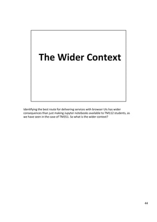 Iden3fying	the	best	route	for	delivering	services	with	browser	UIs	has	wider	
consequences	than	just	making	Jupyter	notebooks	available	to	TM112	students,	as	
we	have	seen	in	the	case	of	TM351.	So	what	is	the	wider	context?	
44	
 