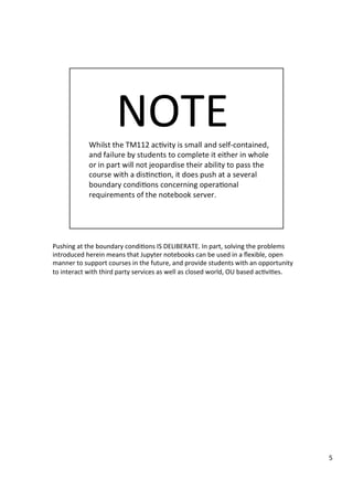 Pushing	at	the	boundary	condi3ons	IS	DELIBERATE.	In	part,	solving	the	problems	
introduced	herein	means	that	Jupyter	notebooks	can	be	used	in	a	ﬂexible,	open	
manner	to	support	courses	in	the	future,	and	provide	students	with	an	opportunity	
to	interact	with	third	party	services	as	well	as	closed	world,	OU	based	ac3vi3es.	
5	
 