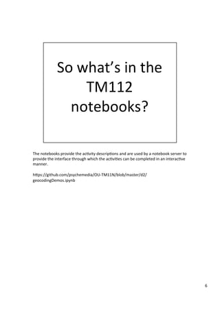 The	notebooks	provide	the	ac3vity	descrip3ons	and	are	used	by	a	notebook	server	to	
provide	the	interface	through	which	the	ac3vi3es	can	be	completed	in	an	interac3ve	
manner.	
	
hFps://github.com/psychemedia/OU-TM11N/blob/master/d2/
geocodingDemos.ipynb	
6	
 
