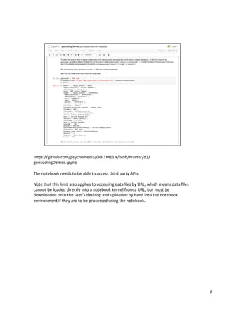 hFps://github.com/psychemedia/OU-TM11N/blob/master/d2/
geocodingDemos.ipynb	
	
The	notebook	needs	to	be	able	to	access	third	party	APIs.	
	
Note	that	this	limit	also	applies	to	accessing	dataﬁles	by	URL,	which	means	data	ﬁles	
cannot	be	loaded	directly	into	a	notebook	kernel	from	a	URL,	but	must	be	
downloaded	onto	the	user’s	desktop	and	uploaded	by	hand	into	the	notebook	
environment	if	they	are	to	be	processed	using	the	notebook.	
7	
 