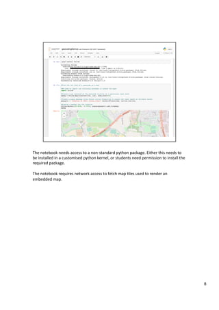 The	notebook	needs	access	to	a	non-standard	python	package.	Either	this	needs	to	
be	installed	in	a	customised	python	kernel,	or	students	need	permission	to	install	the	
required	package.	
	
The	notebook	requires	network	access	to	fetch	map	3les	used	to	render	an	
embedded	map.	
8	
 