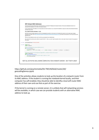 hFps://github.com/psychemedia/OU-TM11N/blob/master/d2/
geocodingDemos.ipynb	
	
One	of	the	ac3vi3es	allows	students	to	look	up	the	loca3on	of	a	network	router	from	
its	MAC	address.	If	the	student	is	running	the	notebook	kernel	locally,	and	their	
computer	has	wiﬁ	enabled,	they	should	be	able	to	iden3fy	a	local	wiﬁ	router	MAC	
address	of	their	own	and	use	that	as	part	of	the	exercise.	
	
If	the	kernel	is	running	on	a	remote	server,	it	is	unlikely	that	wiﬁ	networking	services	
will	be	available,	in	which	case	we	can	provide	students	with	an	alterna3ve	MAC	
address	to	look	up.	
9	
 