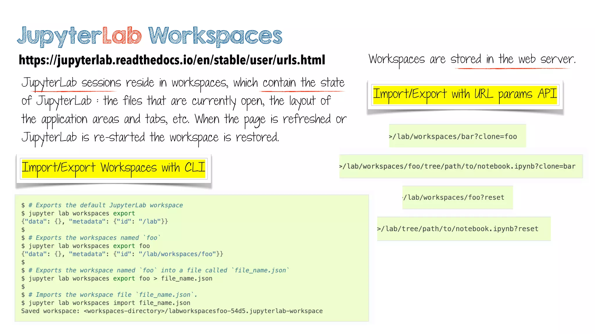 JupyterLab Workspaces
https://jupyterlab.readthedocs.io/en/stable/user/urls.html
JupyterLab sessions reside in workspaces, which contain the state
of JupyterLab : the files that are currently open, the layout of
the application areas and tabs, etc. When the page is refreshed or
JupyterLab is re-started the workspace is restored.
Import/Export Workspaces with CLI
Import/Export with URL params API
Workspaces are stored in the web server.
 