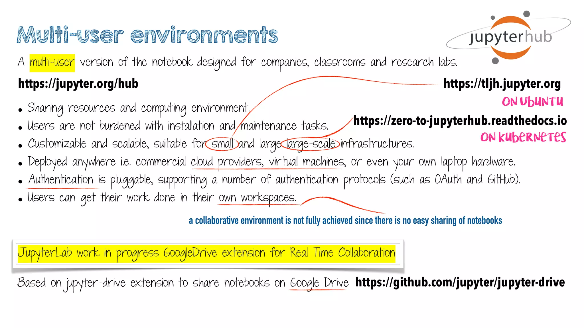 JupyterLab work in progress GoogleDrive extension for Real Time Collaboration
Multi-user environments
A multi-user version of the notebook designed for companies, classrooms and research labs.
https://jupyter.org/hub
• Sharing resources and computing environment.
• Users are not burdened with installation and maintenance tasks.
• Customizable and scalable, suitable for small and large large-scale infrastructures.
• Deployed anywhere i.e. commercial cloud providers, virtual machines, or even your own laptop hardware.
• Authentication is pluggable, supporting a number of authentication protocols (such as OAuth and GitHub).
• Users can get their work done in their own workspaces.
https://zero-to-jupyterhub.readthedocs.io
On kubernetes
Based on jupyter-drive extension to share notebooks on Google Drive https://github.com/jupyter/jupyter-drive
https://tljh.jupyter.org
On Ubuntu
a collaborative environment is not fully achieved since there is no easy sharing of notebooks
 