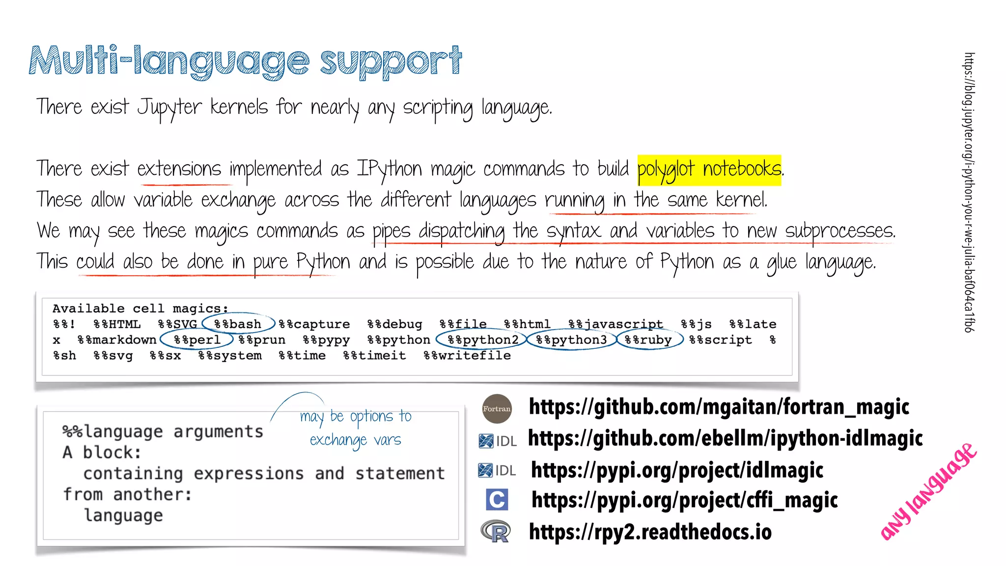 Multi-language support
There exist Jupyter kernels for nearly any scripting language.
There exist extensions implemented as IPython magic commands to build polyglot notebooks.
These allow variable exchange across the different languages running in the same kernel.
We may see these magics commands as pipes dispatching the syntax and variables to new subprocesses.
This could also be done in pure Python and is possible due to the nature of Python as a glue language.
https://github.com/mgaitan/fortran_magic
https://rpy2.readthedocs.io
https://pypi.org/project/cfﬁ_magic
https://blog.jupyter.org/i-python-you-r-we-julia-baf064ca1fb6
https://github.com/ebellm/ipython-idlmagic
https://pypi.org/project/idlmagic
may be options to
exchange vars
any
language
 