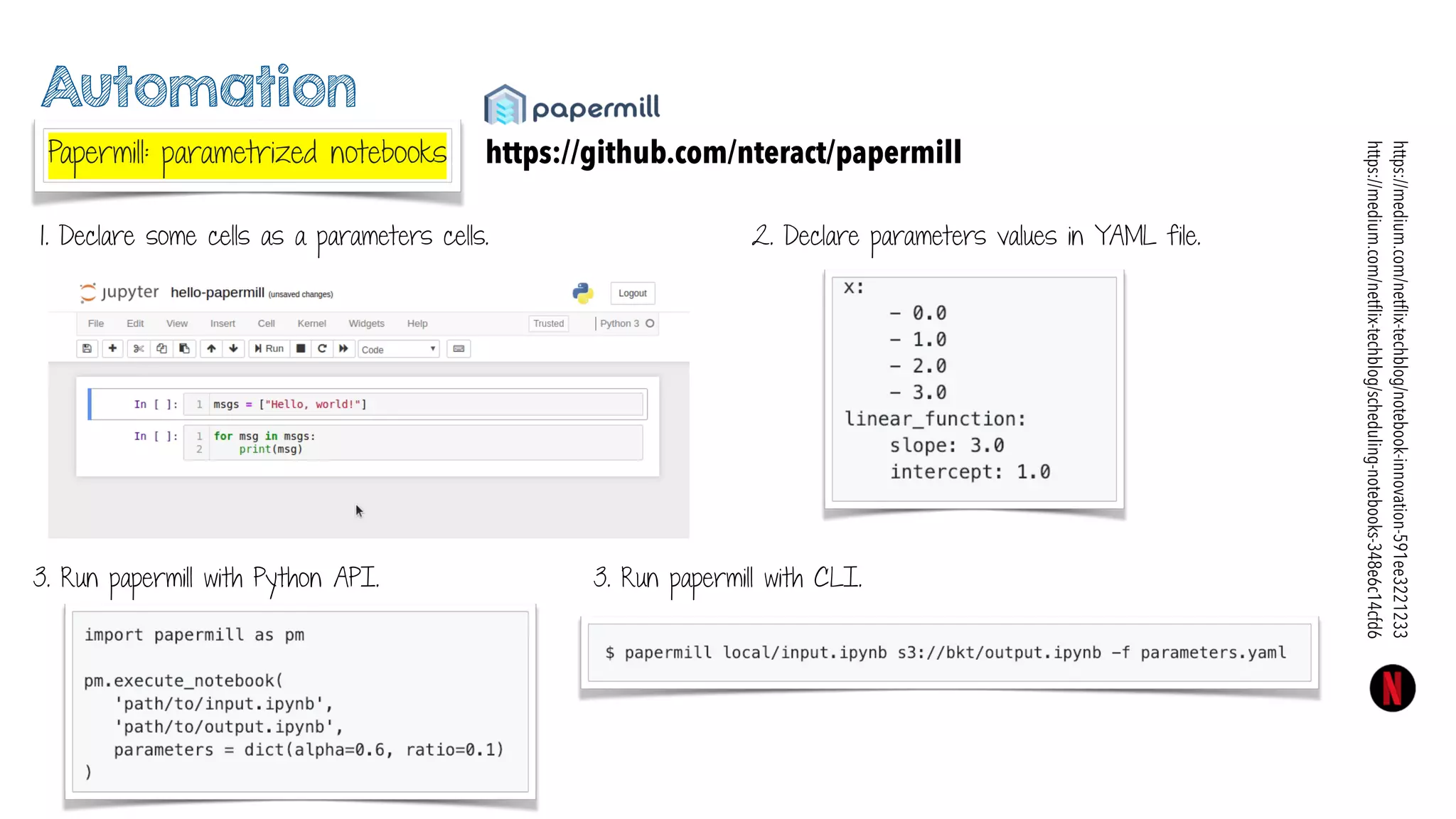 Automation
Papermill: parametrized notebooks https://github.com/nteract/papermill
https://medium.com/netﬂix-techblog/notebook-innovation-591ee3221233
https://medium.com/netﬂix-techblog/scheduling-notebooks-348e6c14cfd6
1. Declare some cells as a parameters cells.
3. Run papermill with Python API. 3. Run papermill with CLI.
2. Declare parameters values in YAML file.
 