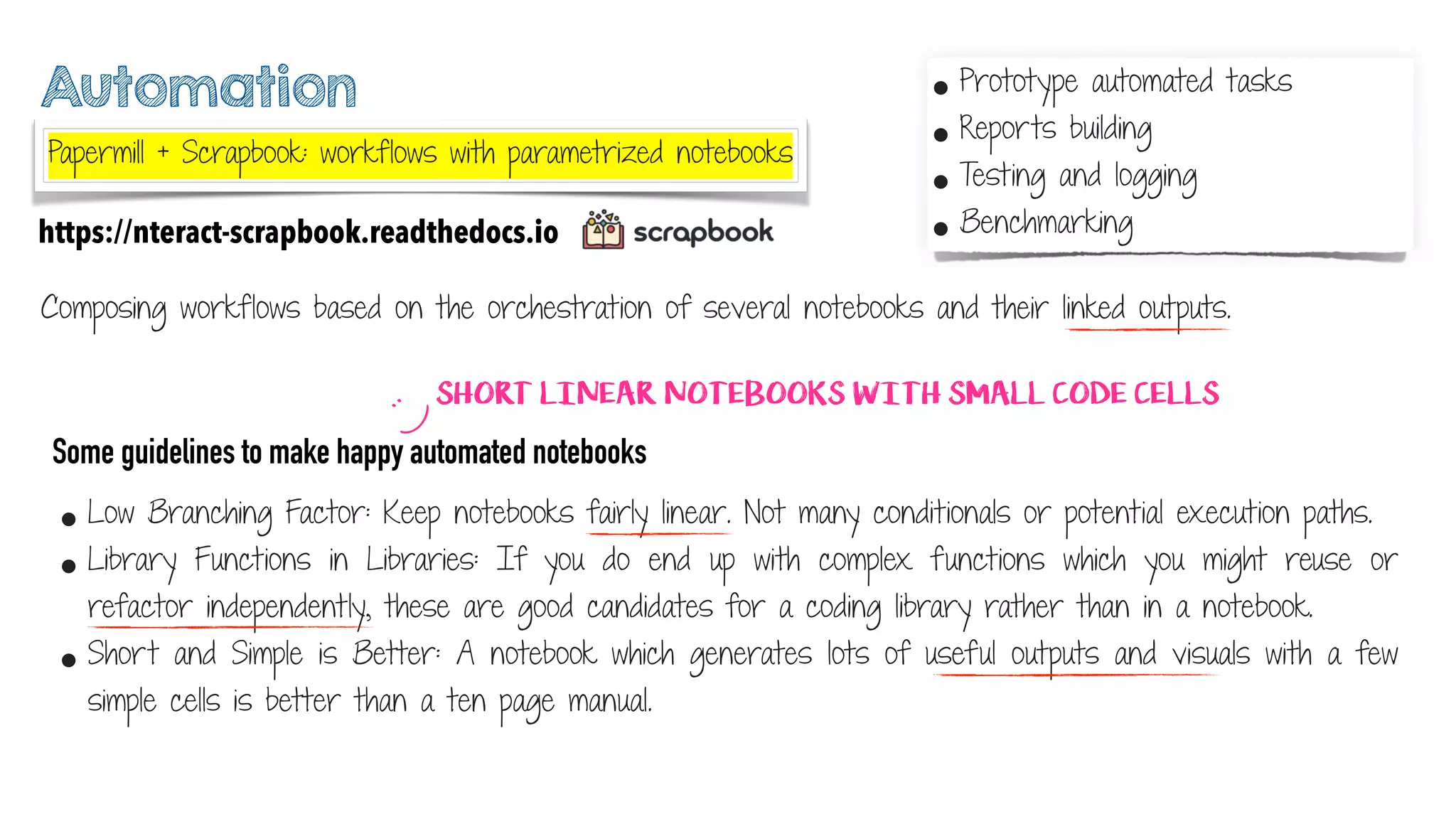 Automation
Composing workflows based on the orchestration of several notebooks and their linked outputs.
https://nteract-scrapbook.readthedocs.io
• Low Branching Factor: Keep notebooks fairly linear. Not many conditionals or potential execution paths.
• Library Functions in Libraries: If you do end up with complex functions which you might reuse or
refactor independently, these are good candidates for a coding library rather than in a notebook.
• Short and Simple is Better: A notebook which generates lots of useful outputs and visuals with a few
simple cells is better than a ten page manual.
Some guidelines to make happy automated notebooks
:)
• Prototype automated tasks
• Reports building
• Testing and logging
• Benchmarking
SHORT LINEAR NOTEBOOKS WITH SMALL CODE CELLS
Papermill + Scrapbook: workflows with parametrized notebooks
 