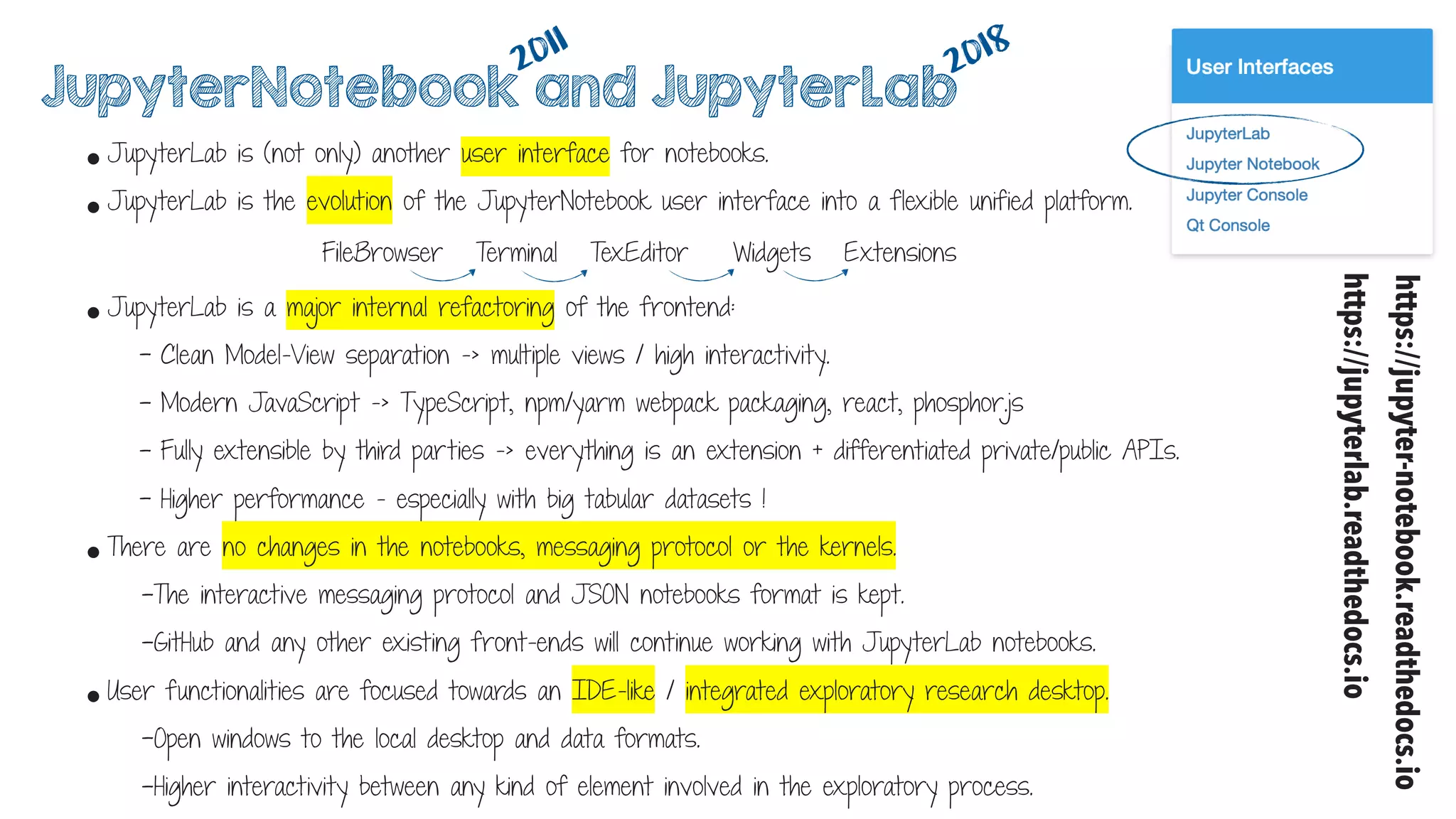 • JupyterLab is (not only) another user interface for notebooks.
• JupyterLab is the evolution of the JupyterNotebook user interface into a flexible unified platform.
2011
2018
FileBrowser Terminal TexEditor Widgets Extensions
• JupyterLab is a major internal refactoring of the frontend:
- Clean Model-View separation -> multiple views / high interactivity.
- Modern JavaScript -> TypeScript, npm/yarm webpack packaging, react, phosphor.js
- Fully extensible by third parties -> everything is an extension + differentiated private/public APIs.
- Higher performance - especially with big tabular datasets !
• There are no changes in the notebooks, messaging protocol or the kernels.
-The interactive messaging protocol and JSON notebooks format is kept.
-GitHub and any other existing front-ends will continue working with JupyterLab notebooks.
• User functionalities are focused towards an IDE-like / integrated exploratory research desktop.
-Open windows to the local desktop and data formats.
-Higher interactivity between any kind of element involved in the exploratory process.
JupyterNotebook and JupyterLab
https://jupyter-notebook.readthedocs.io
https://jupyterlab.readthedocs.io
 