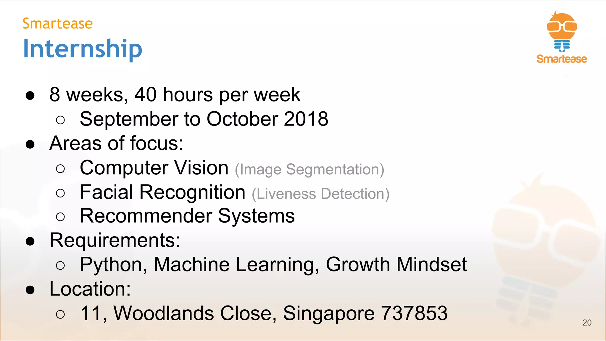 June-July 2018
Smartease
Internship
● 8 weeks, 40 hours per week
○ September to October 2018
● Areas of focus:
○ Computer Vision (Image Segmentation)
○ Facial Recognition (Liveness Detection)
○ Recommender Systems
● Requirements:
○ Python, Machine Learning, Growth Mindset
● Location:
○ 11, Woodlands Close, Singapore 737853 20
 