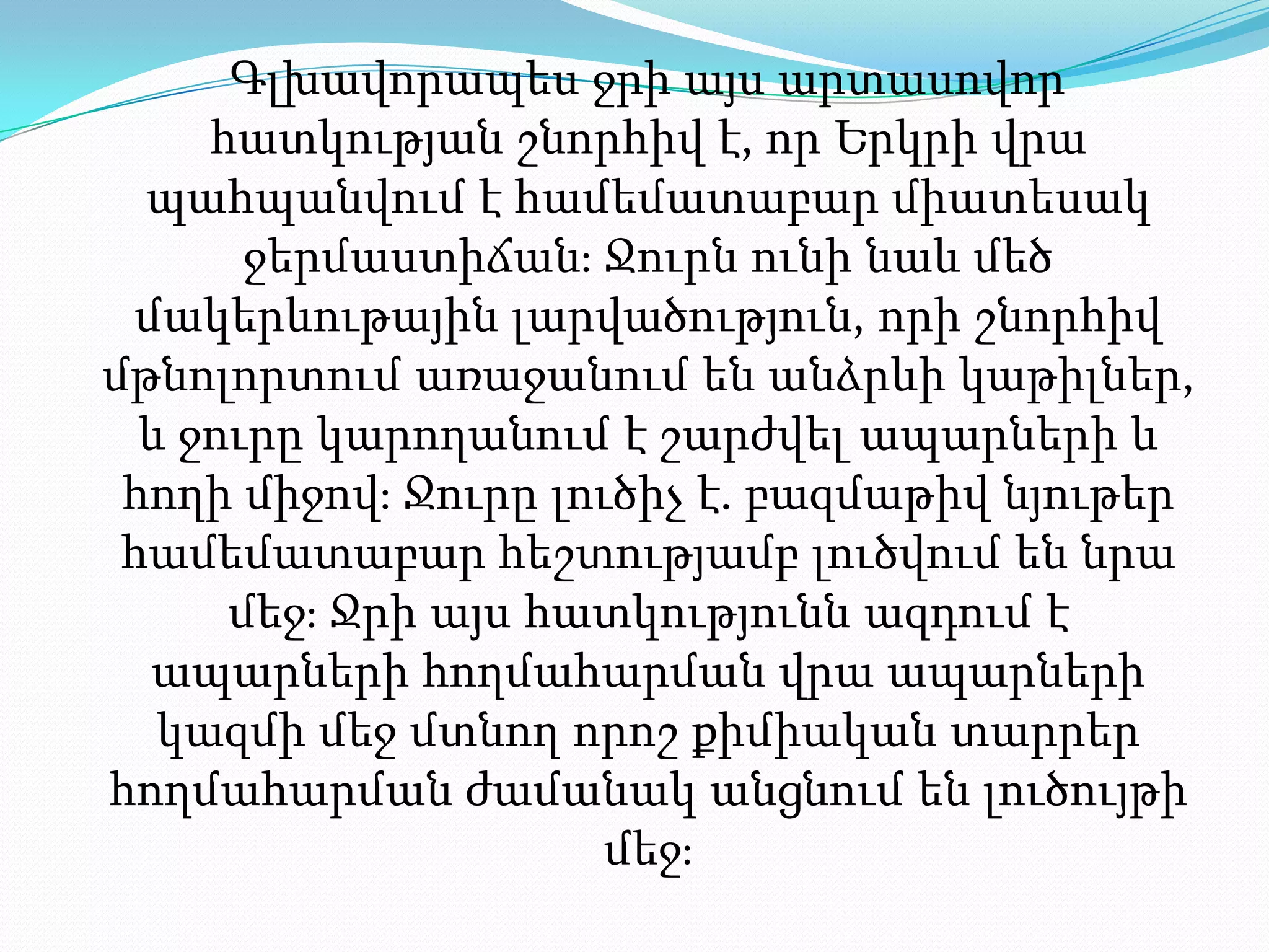 Գլխավորապես ջրի այս արտասովոր հատկության շնորհիվ է, որ Երկրի վրա պահպանվում է համեմատաբար միատեսակ ջերմաստիճան։ Ջուրն ունի նաև մեծ մակերևութային լարվածություն, որի շնորհիվ մթնոլորտում առաջանում են անձրևի կաթիլներ, և ջուրը կարողանում է շարժվել ապարների և հողի միջով։ Ջուրը լուծիչ է. բազմաթիվ նյութեր համեմատաբար հեշտությամբ լուծվում են նրա մեջ։ Ջրի այս հատկությունն ազդում է ապարների հողմահարման վրա ապարների կազմի մեջ մտնող որոշ քիմիական տարրեր հողմահարման ժամանակ անցնում են լուծույթի մեջ։