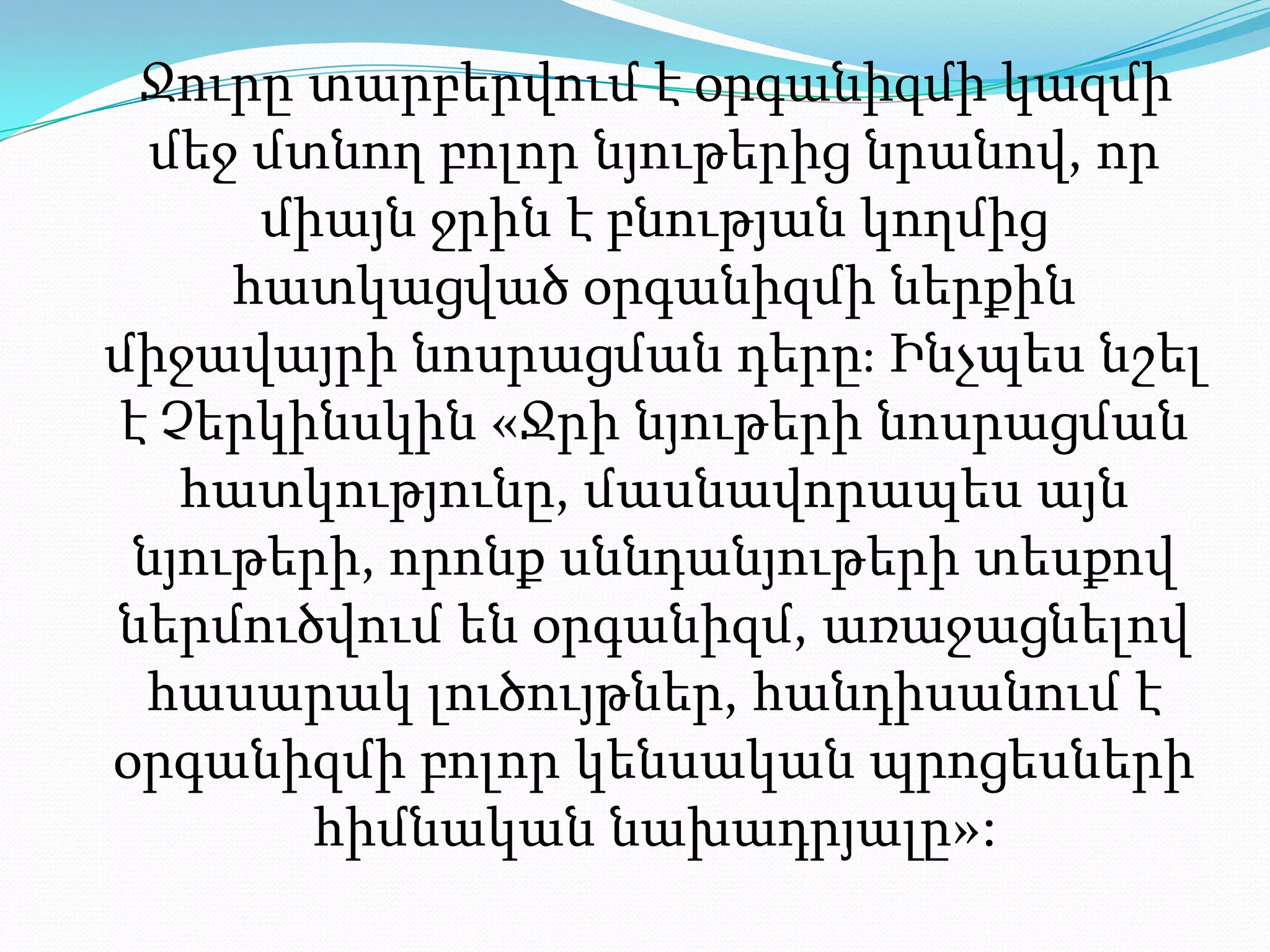 Ջուրը տարբերվում է օրգանիզմի կազմի մեջ մտնող բոլոր նյութերից նրանով, որ միայն ջրին է բնության կողմից հատկացված օրգանիզմի ներքին միջավայրի նոսրացման դերը։ Ինչպես նշել է Չերկինսկին «Ջրի նյութերի նոսրացման հատկությունը, մասնավորապես այն նյութերի, որոնք սննդանյութերի տեսքով ներմուծվում են օրգանիզմ, առաջացնելով հասարակ լուծույթներ, հանդիսանում է օրգանիզմի բոլոր կենսական պրոցեսների հիմնական նախադրյալը»: 