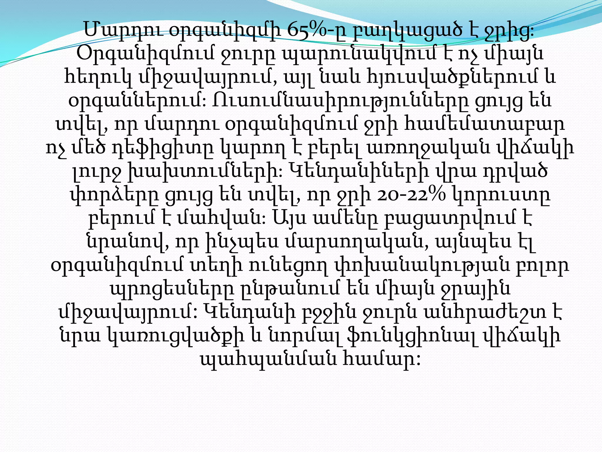 Մարդու օրգանիզմի65%-ըբաղկացած է ջրից։ Օրգանիզմում ջուրը պարունակվում է ոչ միայն հեղուկ միջավայրում, այլ նաև հյուսվածքներում և օրգաններում։ Ուսումնասիրությունները ցույց են տվել, որ մարդու օրգանիզմում ջրի համեմատաբար ոչ մեծ դեֆիցիտը կարող է բերել առողջական վիճակի լուրջ խախտումների։ Կենդանիների վրա դրված փորձերը ցույց են տվել, որ ջրի 20-22% կորուստը բերում է մահվան։ Այս ամենը բացատրվում է նրանով, որ ինչպես մարսողական, այնպես էլ օրգանիզմում տեղի ունեցող փոխանակությանբոլորպրոցեսները ընթանում են միայն ջրային միջավայրում: Կենդանի բջջին ջուրն անհրաժեշտ է նրա կառուցվածքի և նորմալ ֆունկցիոնալ վիճակի պահպանման համար: 