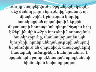 Ջուրը տարբերվում է օրգանիզմի կազմի մեջ մտնող բոլոր նյութերից նրանով, որ միայն ջրին է բնության կողմից հատկացված օրգանիզմի ներքին միջավայրի նոսրացման դերը։ Ինչպես նշել է Չերկինսկին «Ջրի նյութերի նոսրացման հատկությունը, մասնավորապես այն նյութերի, որոնք սննդանյութերի տեսքով ներմուծվում են օրգանիզմ, առաջացնելով հասարակ լուծույթներ, հանդիսանում է օրգանիզմի բոլոր կենսական պրոցեսների հիմնական նախադրյալը»: 