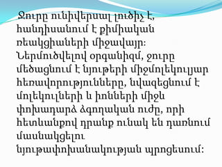 Ջուրը ունիվերսալ լուծիչ է, հանդիսանում է քիմիական ռեակցիաների միջավայր։ Ներմուծվելով օրգանիզմ, ջուրը մեծացնում է նյութերի միջմոլեկուլյար հեռավորությունները, նվազեցնում է մոլեկուլների և իոնների միջև փոխադարձ ձգողական ուժը, որի հետևանքով դրանք ունակ են դառնում մասնակցելու նյութափոխանակության պրոցեսում: 